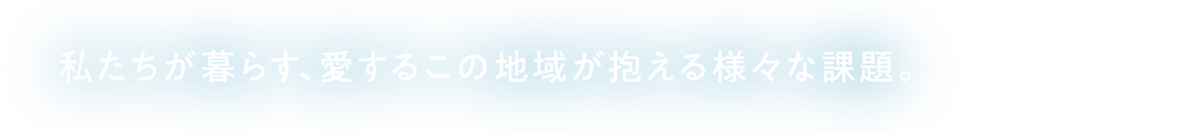 私たちが暮らす、愛するこの地域が抱える様々な課題。