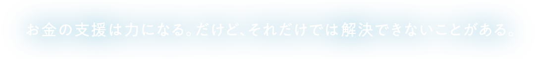 お金の支援は力になる。だけど、それだけでは解決できないことがある。