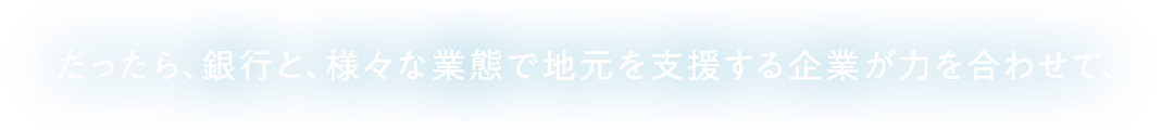 だったら、銀行と、様々な業態で地元を支援する企業が力を合わせて、