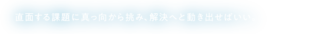 直面する課題に真っ向から挑み、解決へと動き出せばいい。