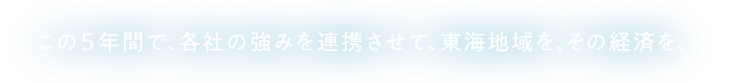 この５年間で、各社の強みを連携させて、東海地域を、その経済を、