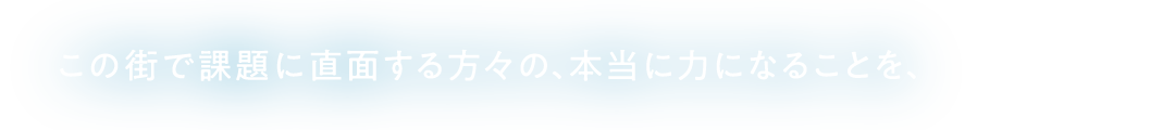 この街で課題に直面する方々の、本当に力になることを、
