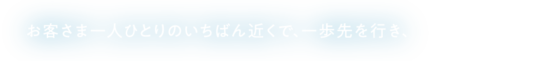 お客さま一人ひとりのいちばん近くで、一歩先を行き、