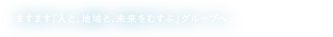 ますます「人と、地域と、未来をむすぶ」グループへ。